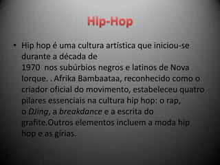 • Hip hop é uma cultura artística que iniciou-se
  durante a década de
  1970 nos subúrbios negros e latinos de Nova
  Iorque. . Afrika Bambaataa, reconhecido como o
  criador oficial do movimento, estabeleceu quatro
  pilares essenciais na cultura hip hop: o rap,
  o DJing, a breakdance e a escrita do
  grafite.Outros elementos incluem a moda hip
  hop e as gírias.
 