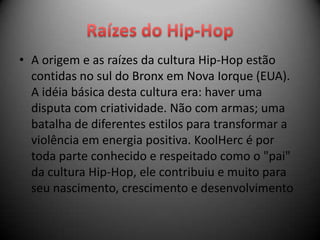 • A origem e as raízes da cultura Hip-Hop estão
  contidas no sul do Bronx em Nova Iorque (EUA).
  A idéia básica desta cultura era: haver uma
  disputa com criatividade. Não com armas; uma
  batalha de diferentes estilos para transformar a
  violência em energia positiva. KoolHerc é por
  toda parte conhecido e respeitado como o "pai"
  da cultura Hip-Hop, ele contribuiu e muito para
  seu nascimento, crescimento e desenvolvimento
 