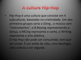 •   Hip-Hop é uma cultura que consiste em 4
    subculturas, baseadas na criatividade. Um dos
    primeiros grupos seria o DJing , o músico sem
    “instrumentos”, o B.Boying representando a
    dança, o MCing representa o canto, o Writing
    representa a arte plástica.
    O Hip-Hop não pode ser consumido, tem que
    ser vivido. É um estilo de vida, uma ideologia,
    uma cultura a ser seguida.
 