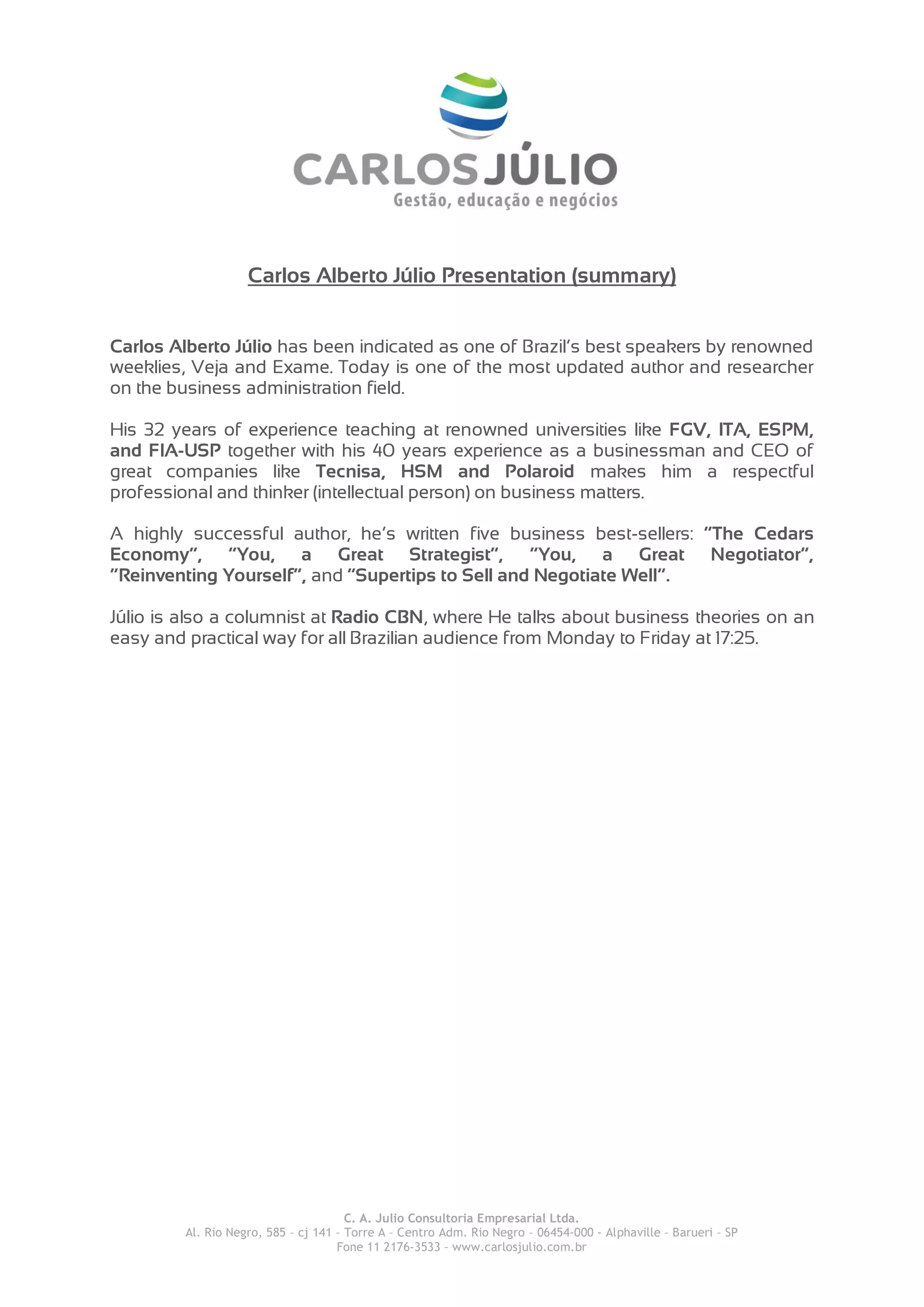 Carlos Alberto Júlio Presentation (summary)
Carlos Alberto Júlio has been indicated as one of Brazil’s best speakers by renowned
weeklies, Veja and Exame. Today is one of the most updated author and researcher
on the business administration field.
His 32 years of experience teaching at renowned universities like FGV, ITA, ESPM,
and FIA-USP together with his 40 years experience as a businessman and CEO of
great companies like Tecnisa, HSM and Polaroid makes him a respectful
professional and thinker (intellectual person) on business matters.
A highly successful author, he’s written five business best-sellers: “The Cedars
Economy”, “You, a Great Strategist”, “You, a Great Negotiator”,
“Reinventing Yourself”, and “Supertips to Sell and Negotiate Well”.
Júlio is also a columnist at Radio CBN, where He talks about business theories on an
easy and practical way for all Brazilian audience from Monday to Friday at 17:25.
C. A. Julio Consultoria Empresarial Ltda.
Al. Rio Negro, 585 – cj 141 – Torre A – Centro Adm. Rio Negro – 06454-000 - Alphaville – Barueri – SP
Fone 11 2176-3533 – www.carlosjulio.com.br