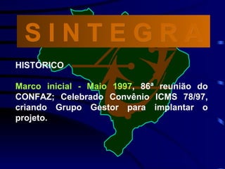 HISTÓRICO Marco inicial - Maio 1997 , 86ª reunião do CONFAZ; Celebrado Convênio ICMS 78/97, criando Grupo Gestor para implantar o projeto. S I N T E G R A 