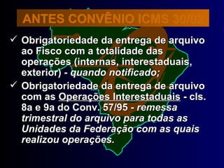 Obrigatoriedade da entrega de arquivo ao Fisco com a totalidade das operações (internas, interestaduais, exterior) -  quando notificado; Obrigatoriedade da entrega de arquivo com as  Operações Interestaduais  - cls. 8a e 9a do Conv. 57/95 -  remessa trimestral do arquivo para todas as Unidades da Federação com as quais realizou operações. ANTES CONVÊNIO ICMS 30/02 