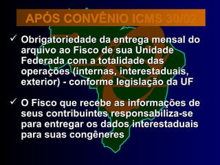 APÓS CONVÊNIO ICMS 30/02 Obrigatoriedade da entrega mensal do  arquivo ao Fisco de sua Unidade Federada com a totalidade das operações (internas, interestaduais, exterior) - conforme legislação da UF O Fisco que recebe as informações de seus contribuintes responsabiliza-se para entregar os dados interestaduais para suas congêneres 