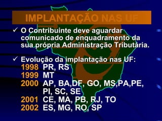 O Contribuinte deve aguardar comunicado de enquadramento da sua própria Administração Tributária. Evolução da implantação nas UF: 1998   PR, RS  1999   MT  2000   AP, BA,DF, GO, MS,PA,PE, PI, SC, SE 2001   CE, MA, PB, RJ, TO  2002   ES, MG, RO, SP IMPLANTAÇÃO NAS UF 