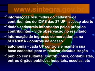 informações resumidas do cadastro de contribuintes do ICMS das 27 UF– acesso aberto dados cadastrais informados pelos próprios contribuintes - vide observação no resultado informação de ingresso de mercadorias na SUFRAMA - controle de acesso autonomia - cada UF controla e mantém sua base cadastral para minimizar desatualização público consultante: contribuintes, contabilistas, outros órgãos públicos, hospitais, escolas, etc www.sintegra.gov.br 