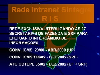 REDE EXCLUSIVA INTERLIGANDO AS 27 SECRETARIAS DE FAZENDA E SRF PARA EFETUAR O INTERCÂMBIO DE INFORMAÇÕES CONV. ICMS  20/00 - ABR/2000 (UF) CONV. ICMS 144/02 - DEZ/2002 (SRF) ATO COTEPE 35/02 - DEZ/2002 (UF + SRF) Rede Intranet Sintegra R I S  