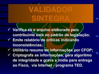 Verifica se o arquivo elaborado pelo contribuinte está no padrão da legislação; Emite relatório de críticas indicando  inconsistências; Utilitário resumo de informações por CFOP; Criptografa as informações, gera algoritmo de integridade e grava a mídia para entrega ao Fisco,  via Internet - programa TED. VALIDADOR SINTEGRA 