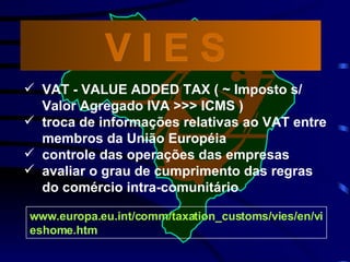 www.europa.eu.int/comm/taxation_customs/vies/en/vieshome.htm VAT - VALUE ADDED TAX ( ~ Imposto s/ Valor Agregado IVA >>> ICMS ) troca de informações relativas ao VAT entre membros da União Européia controle das operações das empresas avaliar o grau de cumprimento das regras do comércio intra-comunitário V I E S  