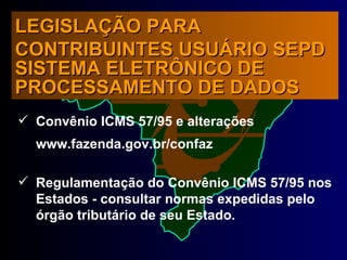 Convênio ICMS 57/95 e alterações www.fazenda.gov.br/confaz  Regulamentação do Convênio ICMS 57/95 nos Estados - consultar normas expedidas pelo órgão tributário de seu Estado. LEGISLAÇÃO PARA CONTRIBUINTES USUÁRIO SEPD  SISTEMA ELETRÔNICO DE PROCESSAMENTO DE DADOS 