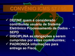 DEFINE quem é considerado contribuinte usuário de Sistema Eletrônico Processamento de Dados - SEPD DISCIPLINA as obrigações a serem cumpridas por estes contribuintes; PADRONIZA informações para entrega ao Fisco.  CONVÊNIO ICMS 57 / 95 