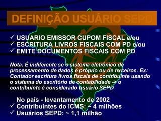 USUARIO EMISSOR CUPOM FISCAL e/ou ESCRITURA LIVROS FISCAIS COM PD e/ou EMITE DOCUMENTOS FISCAIS COM PD Nota:   É indiferente se o sistema eletrônico de  processamento de dados é próprio ou de terceiros. Ex: Contador escritura livros fiscais de contribuinte usando o sistema do escritório de contabilidade -> o contribuinte é considerado usuário SEPD No país - levantamento de 2002 Contribuintes do ICMS: ~ 4 milhões Usuários SEPD: ~ 1,1 milhão  DEFINIÇÃO USUÁRIO SEPD 