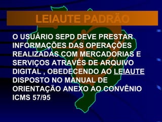 O USUÁRIO SEPD DEVE PRESTAR INFORMAÇÕES DAS OPERAÇÕES REALIZADAS COM MERCADORIAS E SERVIÇOS ATRAVÉS DE ARQUIVO DIGITAL , OBEDECENDO AO  LEIAUTE   DISPOSTO NO MANUAL DE ORIENTAÇÃO ANEXO AO CONVÊNIO  ICMS 57/95 LEIAUTE PADRÃO 