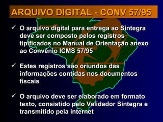 O arquivo digital para entrega ao Sintegra deve ser composto pelos registros tipificados no Manual de Orientação anexo ao Convênio ICMS 57/95 Estes registros são oriundos das informações contidas nos documentos fiscais O arquivo deve ser elaborado em formato texto, consistido pelo Validador Sintegra e transmitido pela internet ARQUIVO DIGITAL - CONV 57/95 