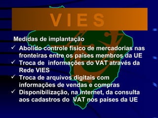 Abolido controle físico de mercadorias nas fronteiras entre os países membros da UE  Troca de  informações do VAT através da Rede VIES Troca de arquivos digitais com informações de vendas e compras Disponibilização, na internet, da consulta aos cadastros do  VAT nos países da UE V I E S  Medidas de implantação 