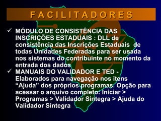 F A C I L I T A D O R E S MÓDULO DE CONSISTÊNCIA DAS INSCRIÇÕES ESTADUAIS : DLL de consistência das Inscrições Estaduais  de todas Unidades Federadas para ser usada nos sistemas do contribuinte no momento da entrada dos dados MANUAIS DO VALIDADOR E TED - Elaborados para navegação nos itens “Ajuda” dos próprios programas. Opção para acessar o arquivo completo: Iniciar > Programas > Validador Sintegra > Ajuda do Validador Sintegra  