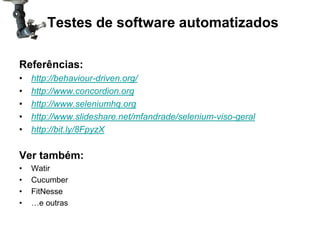 Testes de software automatizados

Referências:
•   http://behaviour-driven.org/
•   http://www.concordion.org
•   http://www.seleniumhq.org
•   http://www.slideshare.net/mfandrade/selenium-viso-geral
•   http://bit.ly/8FpyzX

Ver também:
•   Watir
•   Cucumber
•   FitNesse
•   …e outras
 