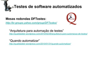 Testes de software automatizados

Mesas redondas DFTestes:
http://br.groups.yahoo.com/group/DFTestes/


  “Arquitetura para automação de testes”
  http://qualidadebr.wordpress.com/2010/02/28/arquitetura-para-automacao-de-testes/


  “Quando automatizar”
  http://qualidadebr.wordpress.com/2010/01/31/quando-automatizar/
 