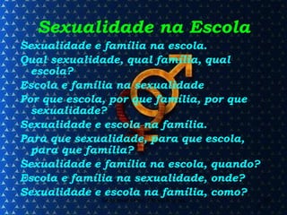 Sexualidade na Escola Sexualidade e família na escola. Qual sexualidade, qual família, qual escola? Escola e família na sexualidade Por que escola, por que família, por que sexualidade? Sexualidade e escola na família. Para que sexualidade, para que escola, para que família? Sexualidade e família na escola, quando? Escola e família na sexualidade, onde? Sexualidade e escola na família, como? 