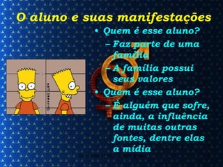 O aluno e suas manifestações Quem é esse aluno? Faz parte de uma família A família possui seus valores Quem é esse aluno? É alguém que sofre, ainda, a influência de muitas outras fontes, dentre elas a mídia 