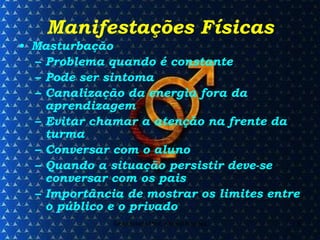 Manifestações Físicas Masturbação Problema quando é constante Pode ser sintoma Canalização da energia fora da aprendizagem Evitar chamar a atenção na frente da turma Conversar com o aluno Quando a situação persistir deve-se conversar com os pais Importância de mostrar os limites entre o público e o privado 