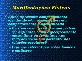 Manifestações Físicas Aluno apresenta comportamento efeminado e/ou aluna apresenta comportamento masculinizado Existem características que podem ser definidas como especificamente masculinas ou femininas nas relações sociais e, portanto, nas relações escolares? Criamos estereótipos sobre homens e mulheres 