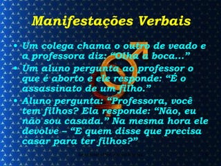 Manifestações Verbais Um colega chama o outro de veado e a professora diz: “Olha a boca...” Um aluno pergunta ao professor o que é aborto e ele responde: “É o assassinato de um filho.” Aluno pergunta: “Professora, você tem filhos? Ela responde: “Não, eu não sou casada.” Na mesma hora ele devolve – “E quem disse que precisa casar para ter filhos?” 