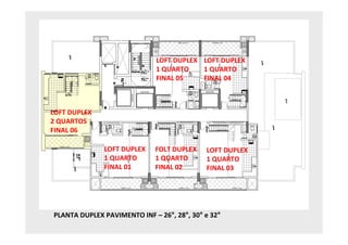 LOFT DUPLEX LOFT DUPLEX
                              1 QUARTO    1 QUARTO
                              FINAL 05    FINAL 04



LOFT DUPLEX
2 QUARTOS
FINAL 06

              LOFT DUPLEX    FOLT DUPLEX    LOFT DUPLEX
              1 QUARTO       1 QUARTO       1 QUARTO
              FINAL 01       FINAL 02       FINAL 03




PLANTA DUPLEX PAVIMENTO INF – 26°, 28°, 30° e 32°
 