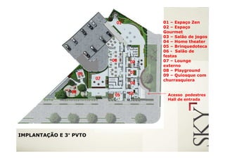 01        01 – Espaço Zen
                                          02 – Espaço
                                          Gourmet
                                          03 – Salão de jogos
                                          04 – Home theater
                                          05 – Brinquedoteca
                                          06 - Salão de
                                          festas
                               06    02   07 – Lounge
                                          externo
                                          08 – Playground
                     09              03
                                          09 – Quiosque com
                          07              churrasquiera
                                     02
                08                   04
                                05          Acesso pedestres
                                            Hall de entrada




IMPLANTAÇÃO E 3° PVTO
 