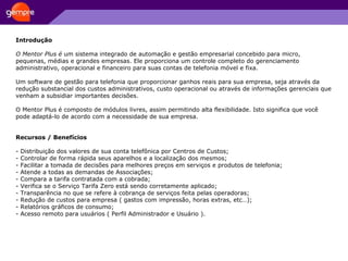 Introdução O Mentor Plus é  um sistema integrado de automação e gestão empresarial concebido para micro, pequenas, médias e grandes empresas. Ele proporciona um controle completo do gerenciamento administrativo, operacional e financeiro para suas contas de telefonia móvel e fixa.  Um software de gestão para telefonia que proporcionar ganhos reais para sua empresa, seja através da redução substancial dos custos administrativos, custo operacional ou através de informações gerenciais que venham a subsidiar importantes decisões.  O Mentor Plus é composto de módulos livres, assim permitindo alta flexibilidade. Isto significa que você pode adaptá-lo de acordo com a necessidade de sua empresa.  Recursos / Benefícios - Distribuição dos valores de sua conta telefônica por Centros de Custos;  - Controlar de forma rápida seus aparelhos e a localização dos mesmos;  - Facilitar a tomada de decisões para melhores preços em serviços e produtos de telefonia;  - Atende a todas as demandas de Associações;  - Compara a tarifa contratada com a cobrada;  - Verifica se o Serviço Tarifa Zero está sendo corretamente aplicado;  - Transparência no que se refere à cobrança de serviços feita pelas operadoras;  - Redução de custos para empresa ( gastos com impressão, horas extras, etc…);  - Relatórios gráficos de consumo;  - Acesso remoto para usuários ( Perfil Administrador e Usuário ). 