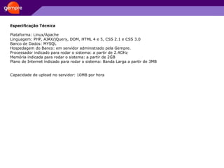 Especificação Técnica Plataforma: Linux/Apache Linguagem: PHP, AJAX/jQuery, DOM, HTML 4 e 5, CSS 2.1 e CSS 3.0 Banco de Dados: MYSQL Hospedagem do Banco: em servidor administrado pela Gempre. Processador indicado para rodar o sistema: a partir de 2.4GHz Memória indicada para rodar o sistema: a partir de 2GB Plano de Internet indicado para rodar o sistema: Banda Larga a partir de 3MB Capacidade de upload no servidor: 10MB por hora 