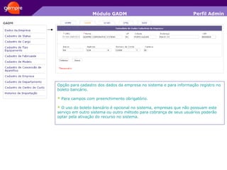 Módulo GADM Opção para cadastro dos dados da empresa no sistema e para informação registro no boleto bancário. *  Para campos com preenchimento obrigatório. *  O uso do boleto bancário é opcional no sistema, empresas que não possuam este serviço em outro sistema ou outro método para cobrança de seus usuários poderão optar pela ativação do recurso no sistema. Perfil Admin 