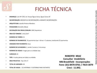 FICHA TÉCNICA ENDEREÇO: Lote Nº 2705, Av. Parque Águas Claras, Águas Claras-DF INCORPORAÇÃO: BROOKFIELD INCORPORAÇÕES e MIRANTE INCORPORAÇÕES ARQUITETURA: Iolanda Pinheiro Mandaro PAISAGISMO: Benedito Abbud DECORAÇÃO DAS ÁREAS COMUNS: CMC Arquitetura  ÁREA DO TERRENO: 1.912,23m² NÚMERO DE TORRES: 01 NÚMERO DE PAVIMENTOS: 19 pavimentos tipo + térreo + 2 subsolos, totalizando 22 pavimentos UNIDADES POR PAVIMENTO: Duas NÚMERO DE ELEVADORES: 3, sendo 2 sociais e 1 de serviço. NÚMERO DE VAGAS: 4 vagas para as unidades tipo. SUBSOLOS: 02 TIPO:  4 suítes plenas em todas as unidades ÁREA PRIVATIVA:  Tipo 235 m².  TOTAL DE UNIDADES: 38 TOTAL DE VAGAS :  152 INTERNAS + 9 EXTERNAS PARA VISITANTES  ROBERTO  BRAZ     Consultor  Imobiliário       MB-Brookfield - Incorporações            Fone: (61) 8470-0761 / 7814-3079    Creci:  11.842. 