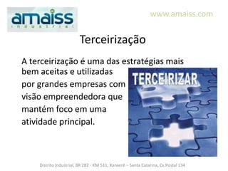 www.amaiss.com


                         Terceirização
A terceirização é uma das estratégias mais
bem aceitas e utilizadas
por grandes empresas com
visão empreendedora que
mantém foco em uma
atividade principal.



    Distrito Industrial, BR 282 - KM 511, Xanxerê – Santa Catarina, Cx.Postal 134
 