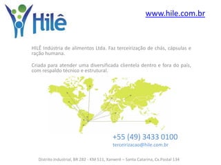 www.hile.com.br


HILÊ Indústria de alimentos Ltda. Faz terceirização de chás, cápsulas e
ração humana.

Criada para atender uma diversificada clientela dentro e fora do país,
com respaldo técnico e estrutural.




                                           +55 (49) 3433 0100
                                           terceirizacao@hile.com.br

   Distrito Industrial, BR 282 - KM 511, Xanxerê – Santa Catarina, Cx.Postal 134
 