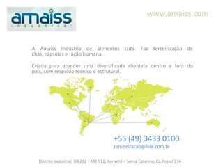 www.amaiss.com


A Amaiss Indústria de alimentos Ltda. Faz terceirização de
chás, cápsulas e ração humana.

Criada para atender uma diversificada clientela dentro e fora do
país, com respaldo técnico e estrutural.




                                          +55 (49) 3433 0100
                                          terceirizacao@hile.com.br

  Distrito Industrial, BR 282 - KM 511, Xanxerê – Santa Catarina, Cx.Postal 134
 