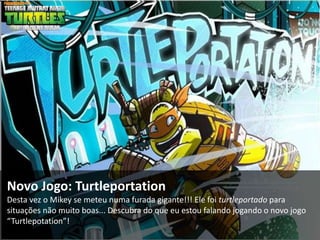 Novo Jogo: Turtleportation
Desta vez o Mikey se meteu numa furada gigante!!! Ele foi turtleportado para
situações não muito boas... Descubra do que eu estou falando jogando o novo jogo
“Turtlepotation”!
 