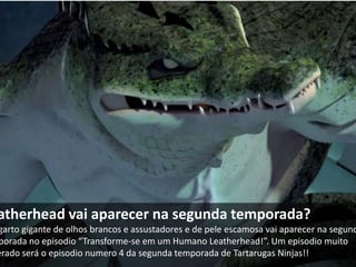 atherhead vai aparecer na segunda temporada?
garto gigante de olhos brancos e assustadores e de pele escamosa vai aparecer na segund
porada no episodio “Transforme-se em um Humano Leatherhead!”. Um episodio muito
erado será o episodio numero 4 da segunda temporada de Tartarugas Ninjas!!
 