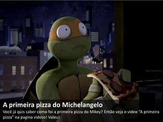 A primeira pizza do Michelangelo
Você já quis saber como foi a primeira pizza do Mikey? Então veja o video “A primeira
pizza” na pagina videos! Valeu!
 