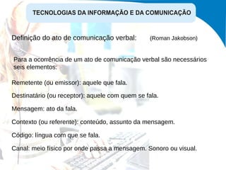 Definição do ato de comunicação verbal:  (Roman Jakobson)   Para a ocorrência de um ato de comunicação verbal são necessários seis elementos: Remetente (ou emissor): aquele que fala. Destinatário (ou receptor): aquele com quem se fala. Mensagem: ato da fala. Contexto (ou referente): conteúdo, assunto da mensagem. Código: língua com que se fala. Canal: meio físico por onde passa a mensagem. Sonoro ou visual. 