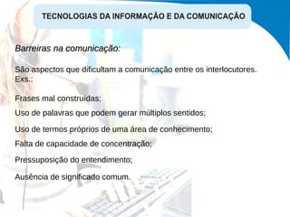 Barreiras na comunicação:  São aspectos que dificultam a comunicação entre os interlocutores. Exs.: Frases mal construídas; Uso de palavras que podem gerar múltiplos sentidos; Uso de termos próprios de uma área de conhecimento; Falta de capacidade de concentração; Pressuposição do entendimento; Ausência de significado comum. 
