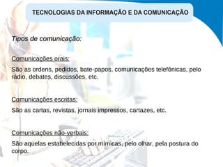 Tipos de comunicação:  Comunicações orais: São as ordens, pedidos, bate-papos, comunicações telefônicas, pelo rádio, debates, discussões, etc. Comunicações escritas: São as cartas, revistas, jornais impressos, cartazes, etc. Comunicações não-verbais: São aquelas estabelecidas por mímicas, pelo olhar, pela postura do corpo. 