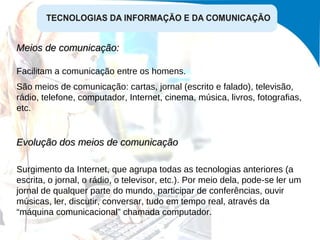 Meios de comunicação:  Facilitam a comunicação entre os homens. São meios de comunicação: cartas, jornal (escrito e falado), televisão, rádio, telefone, computador, Internet, cinema, música, livros, fotografias, etc. Evolução dos meios de comunicação Surgimento da Internet, que agrupa todas as tecnologias anteriores (a escrita, o jornal, o rádio, o televisor, etc.). Por meio dela, pode-se ler um jornal de qualquer parte do mundo, participar de conferências, ouvir músicas, ler, discutir, conversar, tudo em tempo real, através da “máquina comunicacional” chamada computador. 