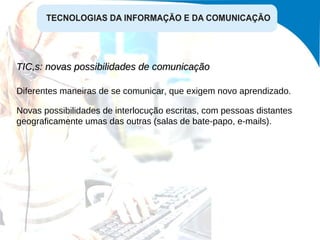 TIC,s: novas possibilidades de comunicação  Diferentes maneiras de se comunicar, que exigem novo aprendizado. Novas possibilidades de interlocução escritas, com pessoas distantes geograficamente umas das outras (salas de bate-papo, e-mails). 