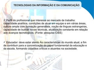 Perfil do profissional que interessa ao mercado de trabalho: capacidade analítica, condições de atuar em equipe e em várias áreas, cultura ampla com formação generalista, noção de línguas estrangeiras, capacidade de buscar novas técnicas, atualização constante em relação aos avanços tecnológicos. (Fonte: pesquisa CIEE) Educador: deve estar atento Às características do mundo atual, a fim de contribuir para a concretização do papel fundamental da educação e da escola, formando cidadãos críticos e atuantes na sociedade. 