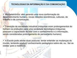 Transição de sociedade industrial (máquinas eram prolongamentos do homem na produção) para uma sociedade tecnológica (máquinas possuem a capacidade de lidar com o conhecimento e a informação, sendo consideradas prolongamento do pensamento humano) A Escola pode adotar duas posturas: tentar entender as mudanças do mundo, tentando produzir conhecimento pedagógico sobre ele, ou, ‘dar as costas’ para a realidade. Microeletrônica: vem gerando uma nova conformação do desenvolvimento humano, novas relações econômicas, culturais, de trabalho e de comunicação. 