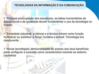 Sociedade industrial: a ciência e a técnica tinham como função multiplicar ou substituir a ‘força’ humana e animal. Tecnologia era coadjuvante. Novas tecnologias: democratização do acesso aos seus benefícios pode configurar a exclusão como característica inerente ao sistema capitalista  Principal preocupação dos estudiosos: as idéias humanitárias de justiça social e de igualdade devem fundamentar o uso da tecnologia no mundo. 