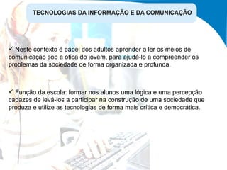 Função da escola: formar nos alunos uma lógica e uma percepção capazes de levá-los a participar na construção de uma sociedade que produza e utilize as tecnologias de forma mais crítica e democrática. Neste contexto é papel dos adultos aprender a ler os meios de comunicação sob a ótica do jovem, para ajudá-lo a compreender os problemas da sociedade de forma organizada e profunda. 