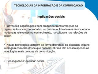 Implicações sociais Novas tecnologias: atingem de forma diferentes os cidadãos. Alguns interagem com elas desde que nascem. Outros têm acesso apenas às tecnologias mais comuns da comunicação. Consequência: exclusão social. Inovações Tecnológicas: têm produzido transformações na organização social, no trabalho, no cotidiano. Introduzem na sociedade mudanças relevantes no conhecimento, na cultura e nas relações de poder. 