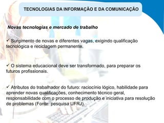 Surgimento de novas e diferentes vagas, exigindo qualificação tecnológica e reciclagem permanente. Novas tecnologias e mercado de trabalho O sistema educacional deve ser transformado, para preparar os futuros profissionais. Atributos do trabalhador do futuro: raciocínio lógico, habilidade para aprender novas qualificações, conhecimento técnico geral, responsabilidade com o processo de produção e iniciativa para resolução de problemas (Fonte: pesquisa UFRJ). 