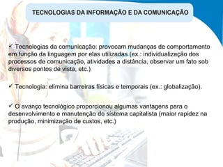 Tecnologia: elimina barreiras físicas e temporais (ex.: globalização). O avanço tecnológico proporcionou algumas vantagens para o desenvolvimento e manutenção do sistema capitalista (maior rapidez na produção, minimização de custos, etc.) Tecnologias da comunicação: provocam mudanças de comportamento em função da linguagem por elas utilizadas (ex.: individualização dos processos de comunicação, atividades a distância, observar um fato sob diversos pontos de vista, etc.) 